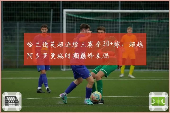 哈兰德英超连续三赛季30+球,超越阿圭罗曼城时期巅峰表现