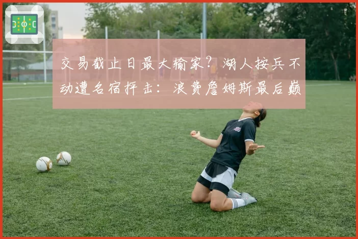 交易截止日最大输家？湖人按兵不动遭名宿抨击：浪费詹姆斯最后巅峰