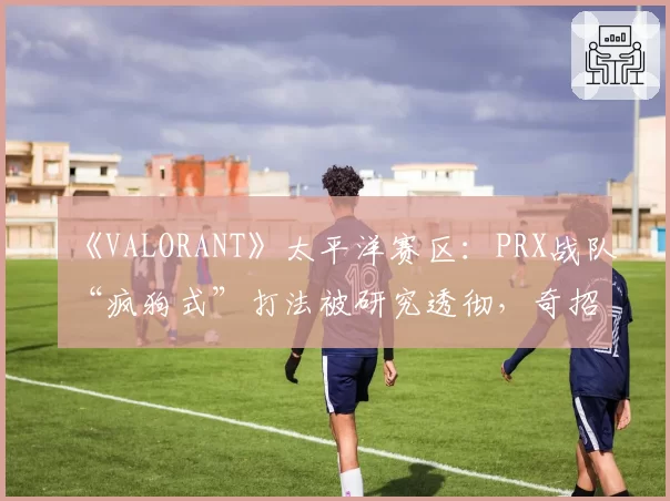 《VALORANT》太平洋赛区：PRX战队“疯狗式”打法被研究透彻，奇招是否已尽？