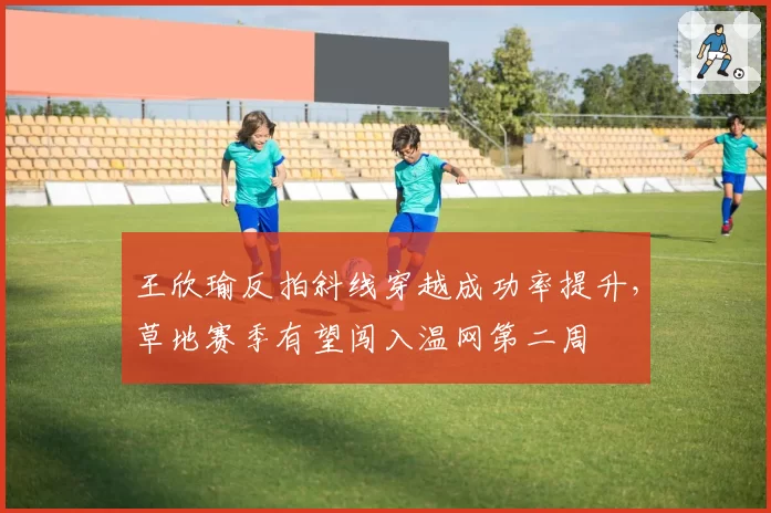 王欣瑜反拍斜线穿越成功率提升,草地赛季有望闯入温网第二周