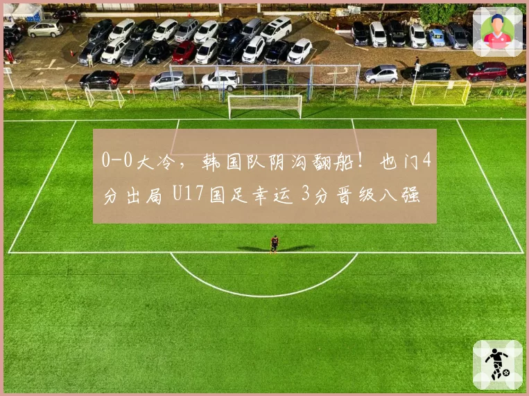0-0大冷，韩国队阴沟翻船！也门4分出局 U17国足幸运 3分晋级八强